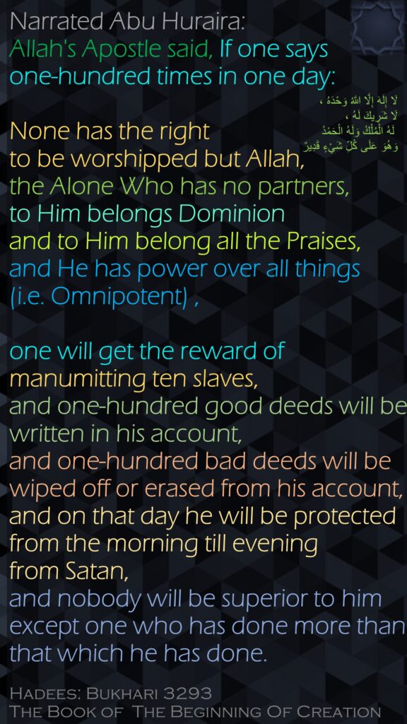 Narrated Abu Huraira: Allah's Apostle said, If one says one-hundred times in one day: None has the right to be worshipped but Allah, the Alone Who has no partners, to Him belongs Dominion and to Him belong all the Praises, and He has power over all things (i.e. Omnipotent) , one will get the reward of manumitting ten slaves, and one-hundred good deeds will be written in his account, and one-hundred bad deeds will be wiped off or erased from his account, and on that day he will be protected from the morning till evening from Satan, and nobody will be superior to him except one who has done more than that which he has done.Hadees: Bukhari 3293The Book of  The Beginning Of Creation