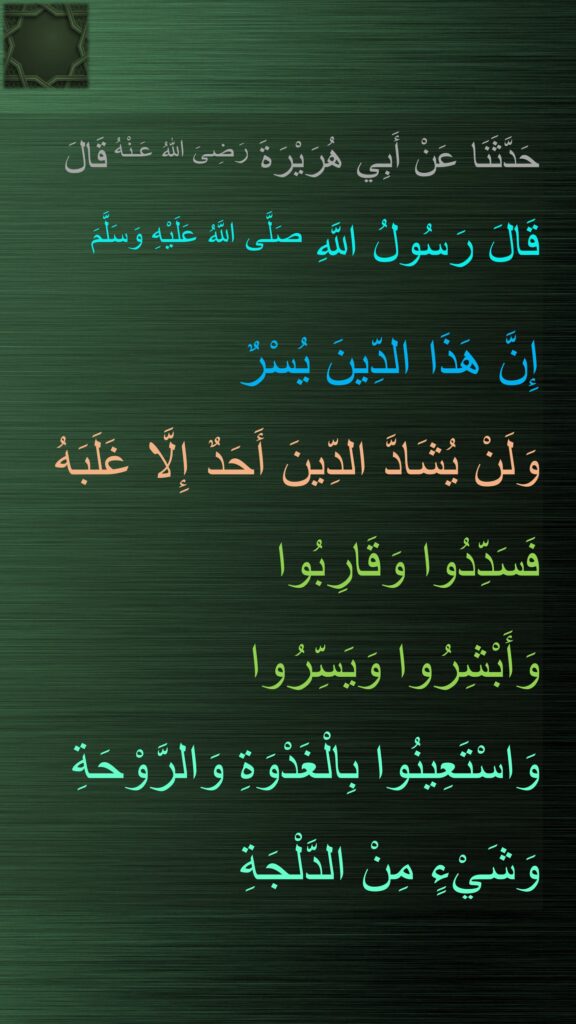 حَدَّثَنَا عَنْ أَبِي هُرَيْرَةَ رَضِىَ اللّٰهُ عَـنْهُ قَالَ
قَالَ رَسُولُ اللَّهِ صَلَّى اللَّهُ عَلَيْهِ وَسَلَّمَ

إِنَّ هَذَا الدِّينَ يُسْرٌ 
وَلَنْ يُشَادَّ الدِّينَ أَحَدٌ إِلَّا غَلَبَهُ 
فَسَدِّدُوا وَقَارِبُوا 
وَأَبْشِرُوا وَيَسِّرُوا 
وَاسْتَعِينُوا بِالْغَدْوَةِ وَالرَّوْحَةِ 
وَشَيْءٍ مِنْ الدَّلْجَةِ
