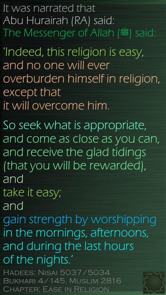 It was narrated that Abu Hurairah (RA) said: The Messenger of Allah (ﷺ) said:'Indeed, this religion is easy, and no one will ever overburden himself in religion, except that it will overcome him. So seek what is appropriate, and come as close as you can, and receive the glad tidings (that you will be rewarded), and take it easy; and gain strength by worshipping in the mornings, afternoons, and during the last hours of the nights.’Hadees: Nisai 5037/5034Bukhari 4/145, Muslim 2816Chapter: Ease in Religion