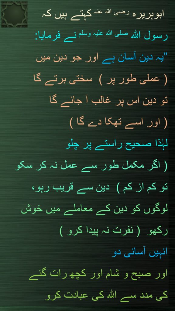 ابوہریرہ رضی اللہ عنہ کہتے ہیں کہ 
رسول اللہ صلی اللہ علیہ وسلم نے فرمایا: 
”یہ دین آسان ہے اور جو دین میں  
( عملی طور پر )  سختی برتے گا 
تو دین اس پر غالب آ جائے گا  
( اور اسے تھکا دے گا )  
لہٰذا صحیح راستے پر چلو  
( اگر مکمل طور سے عمل نہ کر سکو 
تو کم از کم )  دین سے قریب رہو، 
لوگوں کو دین کے معاملے میں خوش رکھو  ( نفرت نہ پیدا کرو )  
انہیں آسانی دو 
اور صبح و شام اور کچھ رات گئے 
کی مدد سے اللہ کی عبادت کرو
