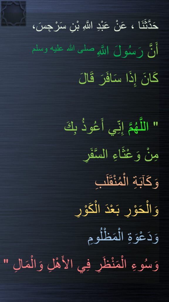 حَدَّثَنَا ، عَنْ عَبْدِ اللَّهِ بْنِ سَرْجِسَ، 
أَنَّ رَسُولَ اللَّهِ صلى الله عليه وسلم 
كَانَ إِذَا سَافَرَ قَالَ
 ‏ 
"‏ اللَّهُمَّ إِنِّي أَعُوذُ بِكَ 
مِنْ وَعْثَاءِ السَّفَرِ 
وَكَآبَةِ الْمُنْقَلَبِ 
وَالْحَوْرِ بَعْدَ الْكَوْرِ 
وَدَعْوَةِ الْمَظْلُومِ 
وَسُوءِ الْمَنْظَرِ فِي الأَهْلِ وَالْمَالِ ‏"
