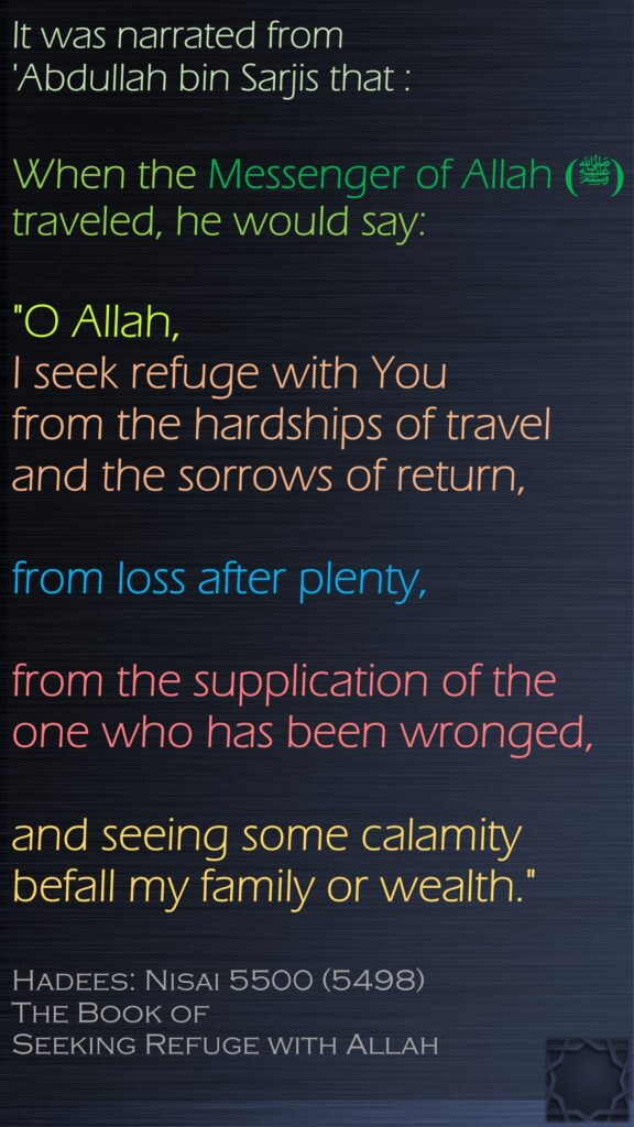 It was narrated from 'Abdullah bin Sarjis that :When the Messenger of Allah (ﷺ) traveled, he would say:"O Allah, I seek refuge with You from the hardships of travel and the sorrows of return, from loss after plenty, from the supplication of the one who has been wronged, and seeing some calamity befall my family or wealth."Hadees: Nisai 5500 (5498)The Book of Seeking Refuge with Allah