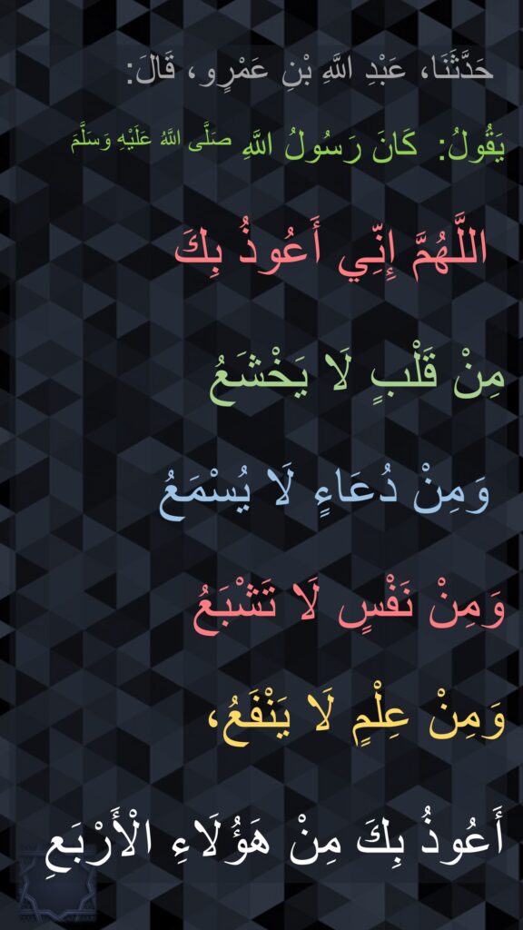 حَدَّثَنَا، عَبْدِ اللَّهِ بْنِ عَمْرٍو، قَالَ:

كَانَ رَسُولُ اللَّهِ صَلَّى اللَّهُ عَلَيْهِ وَسَلَّمَ   ‏‏‏‏‏‏يَقُولُ:
‏‏‏‏
‏‏‏‏‏‏‏‏‏‏ اللَّهُمَّ إِنِّي أَعُوذُ بِكَ 

مِنْ قَلْبٍ لَا يَخْشَعُ

 وَمِنْ دُعَاءٍ لَا يُسْمَعُ 

وَمِنْ نَفْسٍ لَا تَشْبَعُ 

وَمِنْ عِلْمٍ لَا يَنْفَعُ،
 
‏‏‏‏‏‏أَعُوذُ بِكَ مِنْ هَؤُلَاءِ الْأَرْبَعِ 