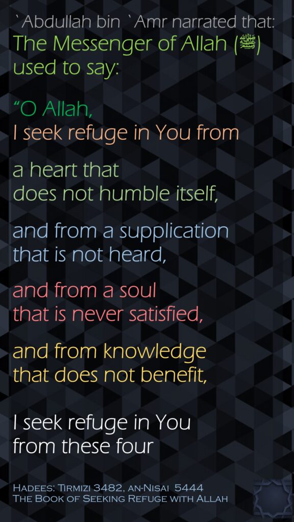 `Abdullah bin `Amr narrated that:The Messenger of Allah (ﷺ) used to say: “O Allah, I seek refuge in You from a heart that does not humble itself, and from a supplication that is not heard, and from a soul that is never satisfied, and from knowledge that does not benefit, I seek refuge in You from these four Hadees: Tirmizi 3482, an-Nisai  5444The Book of Seeking Refuge with Allah