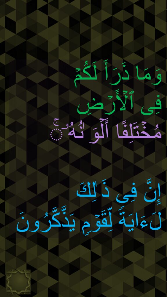 وَمَا ذَرَأَ لَكُمۡ 
فِی ٱلۡأَرۡضِ 
مُخۡتَلِفًا أَلۡوَ ٰنُهُۥۤۚ 

إِنَّ فِی ذَ ٰلِكَ 
لَءَایَةࣰ لِّقَوۡمࣲ یَذَّكَّرُونَ