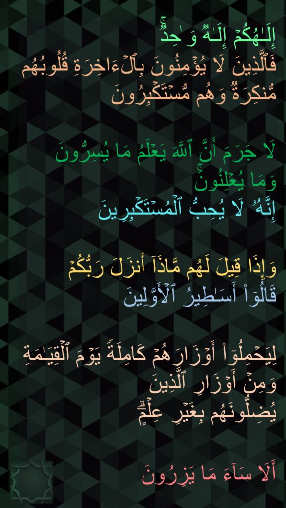 إِلَـٰهُكُمۡ إِلَـٰهࣱ وَ ٰحِدࣱۚ 
فَٱلَّذِینَ لَا یُؤۡمِنُونَ بِٱلۡءَاخِرَةِ قُلُوبُهُم مُّنكِرَةࣱ وَهُم مُّسۡتَكۡبِرُونَ 

لَا جَرَمَ أَنَّ ٱللَّهَ یَعۡلَمُ مَا یُسِرُّونَ 
وَمَا یُعۡلِنُونَۚ 
إِنَّهُۥ لَا یُحِبُّ ٱلۡمُسۡتَكۡبِرِینَ 

وَإِذَا قِیلَ لَهُم مَّاذَاۤ أَنزَلَ رَبُّكُمۡ 
قَالُوۤا۟ أَسَـٰطِیرُ ٱلۡأَوَّلِینَ 

لِیَحۡمِلُوۤا۟ أَوۡزَارَهُمۡ كَامِلَةࣰ یَوۡمَ ٱلۡقِیَـٰمَةِ وَمِنۡ أَوۡزَارِ ٱلَّذِینَ 
یُضِلُّونَهُم بِغَیۡرِ عِلۡمٍۗ 

أَلَا سَاۤءَ مَا یَزِرُونَ