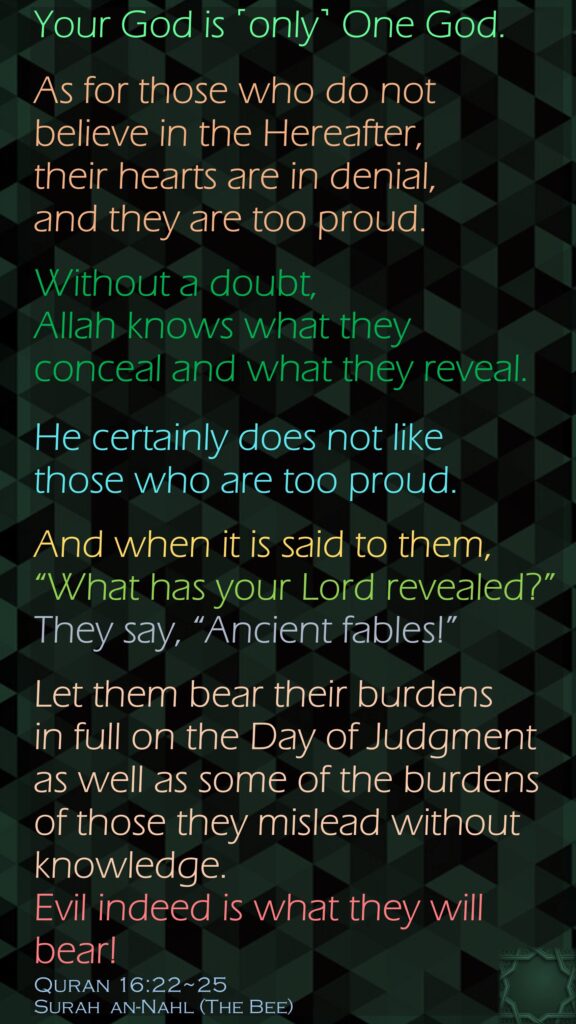 Your God is ˹only˺ One God. As for those who do not believe in the Hereafter, their hearts are in denial, and they are too proud.Without a doubt, Allah knows what they conceal and what they reveal. He certainly does not like those who are too proud.And when it is said to them, “What has your Lord revealed?” They say, “Ancient fables!”Let them bear their burdens in full on the Day of Judgment as well as some of the burdens of those they mislead without knowledge. Evil indeed is what they will bear!Quran 16:22~25Surah  an-Nahl (The Bee) 