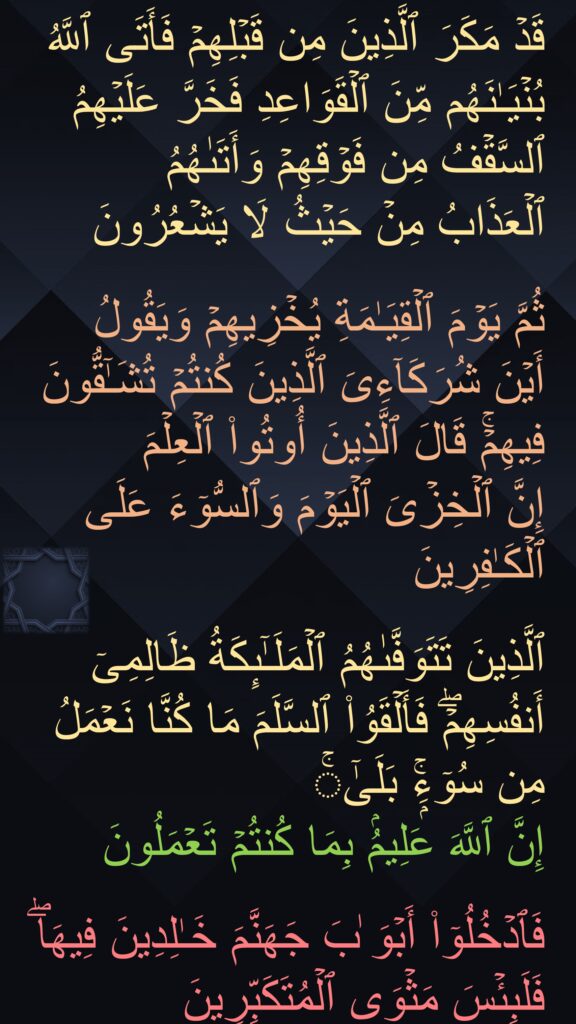 قَدۡ مَكَرَ ٱلَّذِینَ مِن قَبۡلِهِمۡ فَأَتَى ٱللَّهُ بُنۡیَـٰنَهُم مِّنَ ٱلۡقَوَاعِدِ فَخَرَّ عَلَیۡهِمُ ٱلسَّقۡفُ مِن فَوۡقِهِمۡ وَأَتَىٰهُمُ 
ٱلۡعَذَابُ مِنۡ حَیۡثُ لَا یَشۡعُرُونَ

ثُمَّ یَوۡمَ ٱلۡقِیَـٰمَةِ یُخۡزِیهِمۡ وَیَقُولُ أَیۡنَ شُرَكَاۤءِیَ ٱلَّذِینَ كُنتُمۡ تُشَـٰۤقُّونَ فِیهِمۡۚ قَالَ ٱلَّذِینَ أُوتُوا۟ ٱلۡعِلۡمَ 
إِنَّ ٱلۡخِزۡیَ ٱلۡیَوۡمَ وَٱلسُّوۤءَ عَلَى ٱلۡكَـٰفِرِینَ

ٱلَّذِینَ تَتَوَفَّىٰهُمُ ٱلۡمَلَـٰۤىِٕكَةُ ظَالِمِیۤ أَنفُسِهِمۡۖ فَأَلۡقَوُا۟ ٱلسَّلَمَ مَا كُنَّا نَعۡمَلُ مِن سُوۤءِۭۚ بَلَىٰۤۚ 
إِنَّ ٱللَّهَ عَلِیمُۢ بِمَا كُنتُمۡ تَعۡمَلُونَ 

فَٱدۡخُلُوۤا۟ أَبۡوَ ٰبَ جَهَنَّمَ خَـٰلِدِینَ فِیهَاۖ فَلَبِئۡسَ مَثۡوَى ٱلۡمُتَكَبِّرِینَ
