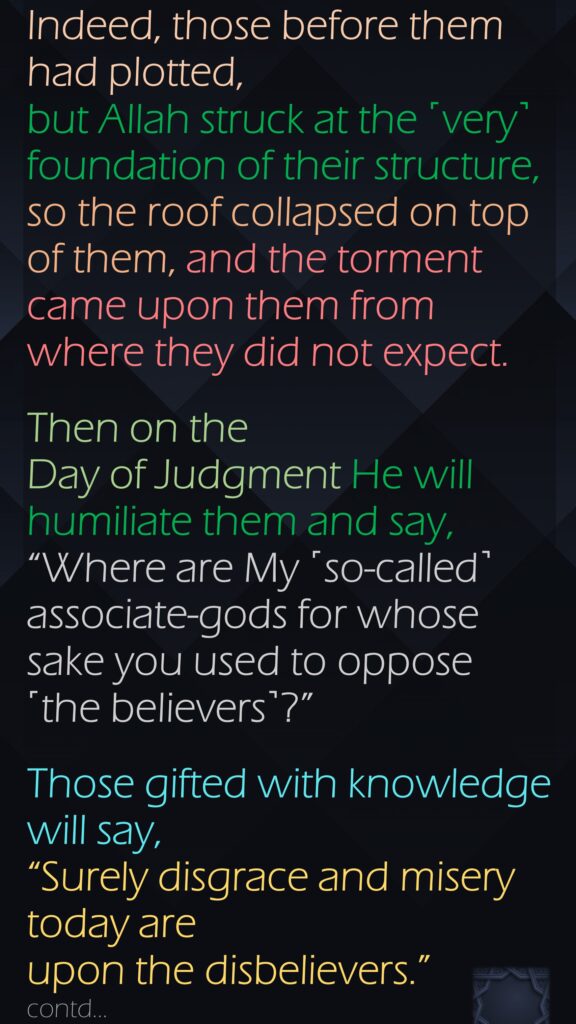 Indeed, those before them had plotted, but Allah struck at the ˹very˺ foundation of their structure, so the roof collapsed on top of them, and the torment came upon them from where they did not expect.Then on the Day of Judgment He will humiliate them and say, “Where are My ˹so-called˺ associate-gods for whose sake you used to oppose ˹the believers˺?” Those gifted with knowledge will say, “Surely disgrace and misery today are upon the disbelievers.”contd…