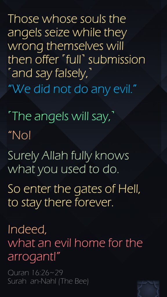 Those whose souls the angels seize while they wrong themselves will then offer ˹full˺ submission ˹and say falsely,˺ “We did not do any evil.” ˹The angels will say,˺ “No! Surely Allah fully knows what you used to do.So enter the gates of Hell, to stay there forever. Indeed, what an evil home for the arrogant!”Quran 16:26~29Surah  an-Nahl (The Bee) 