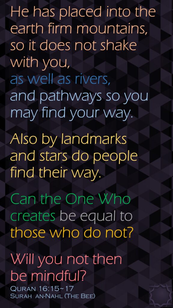 He has placed into the earth firm mountains, so it does not shake with you, as well as rivers, and pathways so you may find your way.Also by landmarks and stars do people find their way.Can the One Who creates be equal to those who do not? Will you not then be mindful?Quran 16:15~17Surah  an-Nahl (The Bee) 