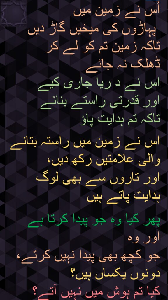 اُس نے زمین میں
 پہاڑوں کی میخیں گاڑ دیں تاکہ زمین تم کو لے کر 
ڈھلک نہ جائے 
اس نے د ریا جاری کیے 
اور قدرتی راستے بنائے 
تاکہ تم ہدایت پاؤ 

اس نے زمین میں راستہ بتانے والی علامتیں رکھ دیں، 
اور تاروں سے بھی لوگ ہدایت پاتے ہیں 

پھر کیا وہ جو پیدا کرتا ہے اور وہ 
جو کچھ بھی پیدا نہیں کرتے، 
دونوں یکساں ہیں؟ 
کیا تم ہوش میں نہیں آتے؟ 
