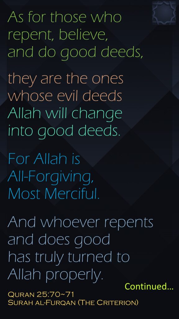 As for those who repent, believe, and do good deeds, they are the ones whose evil deeds Allah will change into good deeds. For Allah is All-Forgiving, Most Merciful.And whoever repents and does good has truly turned to Allah properly.