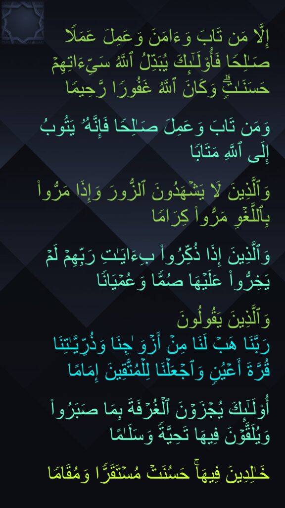 إِلَّا مَن تَابَ وَءَامَنَ وَعَمِلَ عَمَلࣰا صَـٰلِحࣰا فَأُو۟لَـٰۤىِٕكَ یُبَدِّلُ ٱللَّهُ سَیِّءَاتِهِمۡ حَسَنَـٰتࣲۗ وَكَانَ ٱللَّهُ غَفُورࣰا رَّحِیمࣰا

وَمَن تَابَ وَعَمِلَ صَـٰلِحࣰا فَإِنَّهُۥ یَتُوبُ إِلَى ٱللَّهِ مَتَابࣰا

وَٱلَّذِینَ لَا یَشۡهَدُونَ ٱلزُّورَ وَإِذَا مَرُّوا۟ بِٱللَّغۡوِ مَرُّوا۟ كِرَامࣰا

وَٱلَّذِینَ إِذَا ذُكِّرُوا۟ بِءَایَـٰتِ رَبِّهِمۡ لَمۡ یَخِرُّوا۟ عَلَیۡهَا صُمࣰّا وَعُمۡیَانࣰا

وَٱلَّذِینَ یَقُولُونَ 
رَبَّنَا هَبۡ لَنَا مِنۡ أَزۡوَ ٰجِنَا وَذُرِّیَّـٰتِنَا 
قُرَّةَ أَعۡیُنࣲ وَٱجۡعَلۡنَا لِلۡمُتَّقِینَ إِمَامًا

أُو۟لَـٰۤىِٕكَ یُجۡزَوۡنَ ٱلۡغُرۡفَةَ بِمَا صَبَرُوا۟ وَیُلَقَّوۡنَ فِیهَا تَحِیَّةࣰ وَسَلَـٰمًا

خَـٰلِدِینَ فِیهَاۚ حَسُنَتۡ مُسۡتَقَرࣰّا وَمُقَامࣰا
