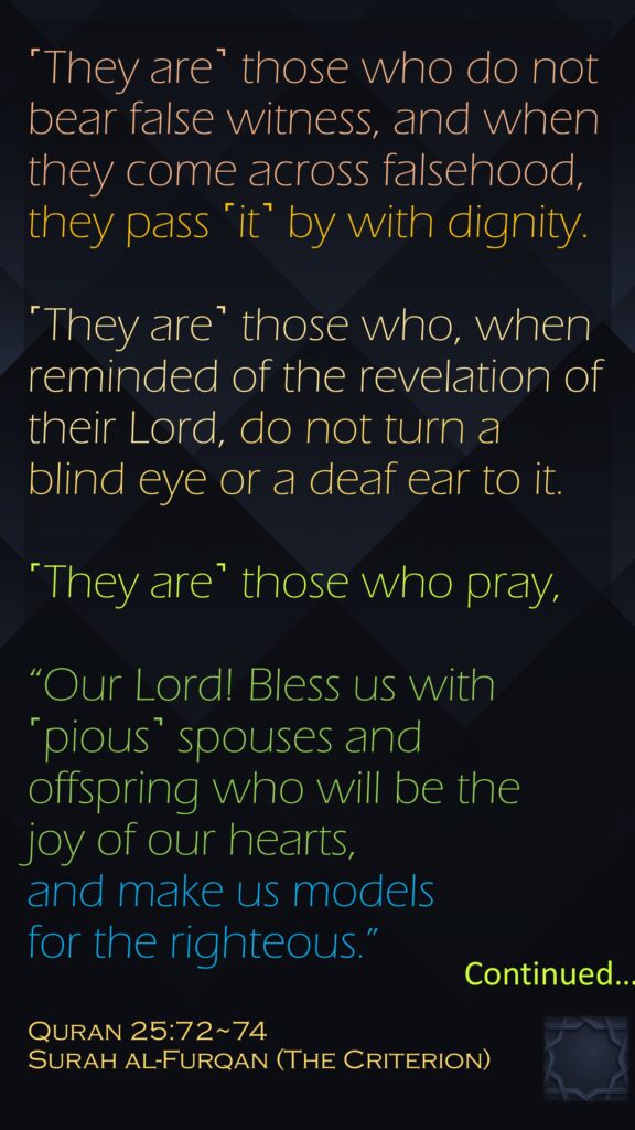 ˹They are˺ those who do not bear false witness, and when they come across falsehood, they pass ˹it˺ by with dignity.˹They are˺ those who, when reminded of the revelation of their Lord, do not turn a blind eye or a deaf ear to it.˹They are˺ those who pray,“Our Lord! Bless us with ˹pious˺ spouses and offspring who will be the joy of our hearts, and make us models for the righteous.” 