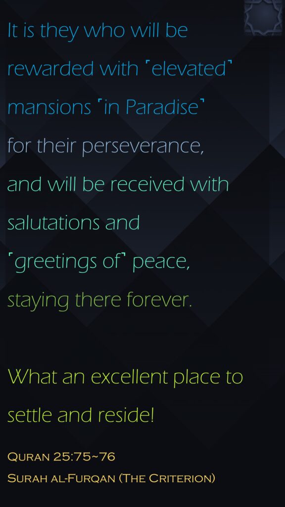 It is they who will be rewarded with ˹elevated˺ mansions ˹in Paradise˺ for their perseverance, and will be received with salutations and˹greetings of˺ peace,staying there forever. What an excellent place to settle and reside!Quran 25:75~76Surah al-Furqan (The Criterion)