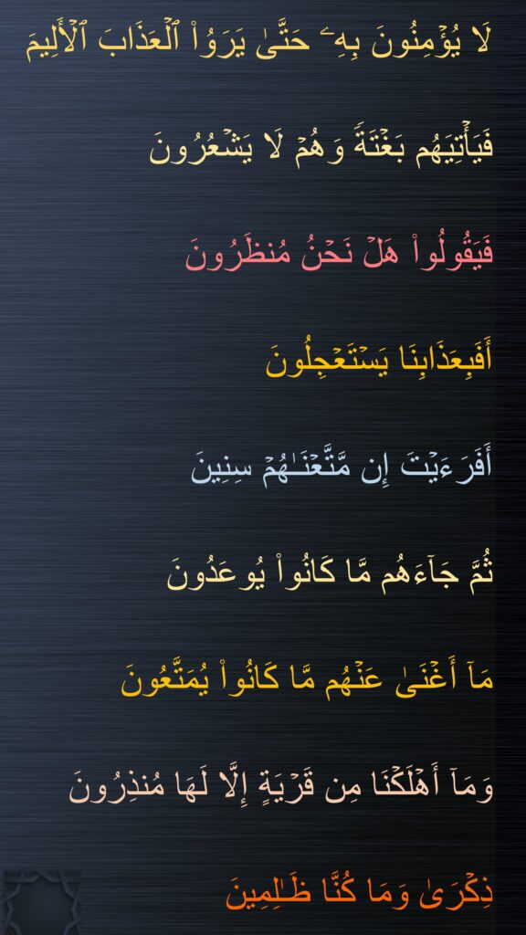 لَا یُؤۡمِنُونَ بِهِۦ حَتَّىٰ یَرَوُا۟ ٱلۡعَذَابَ ٱلۡأَلِیمَ

فَیَأۡتِیَهُم بَغۡتَةࣰ وَهُمۡ لَا یَشۡعُرُونَ

فَیَقُولُوا۟ هَلۡ نَحۡنُ مُنظَرُونَ

أَفَبِعَذَابِنَا یَسۡتَعۡجِلُونَ

أَفَرَءَیۡتَ إِن مَّتَّعۡنَـٰهُمۡ سِنِینَ

ثُمَّ جَاۤءَهُم مَّا كَانُوا۟ یُوعَدُونَ

مَاۤ أَغۡنَىٰ عَنۡهُم مَّا كَانُوا۟ یُمَتَّعُونَ

وَمَاۤ أَهۡلَكۡنَا مِن قَرۡیَةٍ إِلَّا لَهَا مُنذِرُونَ

ذِكۡرَىٰ وَمَا كُنَّا ظَـٰلِمِینَ
