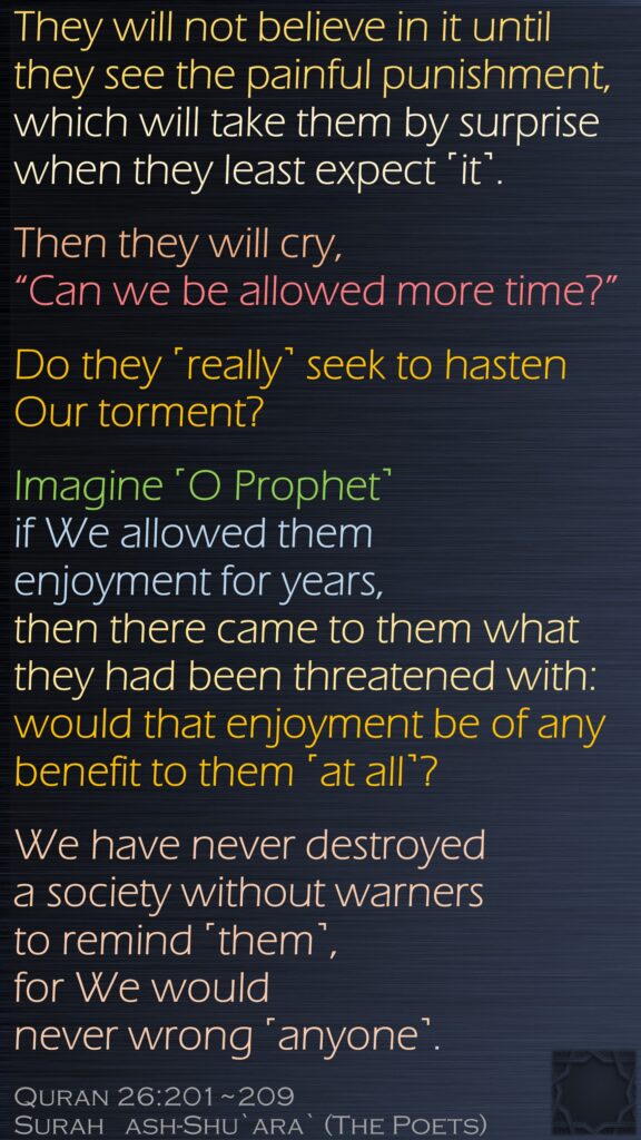 They will not believe in it until they see the painful punishment,which will take them by surprise when they least expect ˹it˺.Then they will cry, “Can we be allowed more time?”Do they ˹really˺ seek to hasten Our torment?Imagine ˹O Prophet˺ if We allowed them enjoyment for years,then there came to them what they had been threatened with:would that enjoyment be of any benefit to them ˹at all˺?We have never destroyed a society without warnersto remind ˹them˺, for We would never wrong ˹anyone˺.Quran 26:201~209Surah   ash-Shu`ara` (The Poets) 