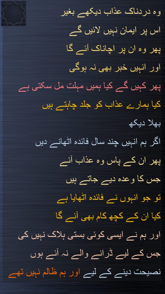 وہ دردناک عذاب دیکھے بغیر 
اس پر ایمان نہیں لائیں گے 
پھر وہ ان پر اچاناک آئے گا 
اور انہیں خبر بھی نہ ہوگی 
پھر کہیں گے کیا ہمیں مہلت مل سکتی ہے 
کیا ہمارے عذاب کو جلد چاہتے ہیں
بھلا دیکھ 
اگر ہم انہیں چند سال فائدہ اٹھانے دیں 
پھر ان کے پاس وہ عذاب آئے 
جس کا وعدہ دیے جاتے ہیں 
تو جو انہوں نے فائدہ اٹھایا ہے 
کیا ان کے کچھ کام بھی آئے گا 
اور ہم نے ایسی کوئی بستی ہلاک نہیں کی جس کے لیے ڈرانے والے نہ آئے ہوں 
نصیحت دینے کے لیے اور ہم ظالم نہیں تھے
