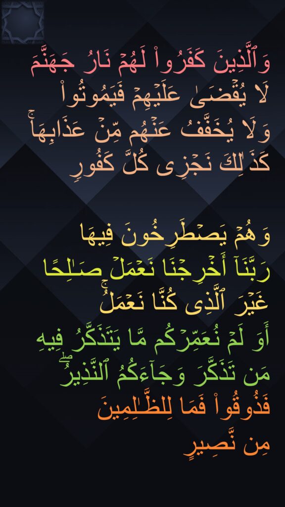 وَٱلَّذِینَ كَفَرُوا۟ لَهُمۡ نَارُ جَهَنَّمَ لَا یُقۡضَىٰ عَلَیۡهِمۡ فَیَمُوتُوا۟ 
وَلَا یُخَفَّفُ عَنۡهُم مِّنۡ عَذَابِهَاۚ كَذَ ٰلِكَ نَجۡزِی كُلَّ كَفُورࣲ 

وَهُمۡ یَصۡطَرِخُونَ فِیهَا 
رَبَّنَاۤ أَخۡرِجۡنَا نَعۡمَلۡ صَـٰلِحًا غَیۡرَ ٱلَّذِی كُنَّا نَعۡمَلُۚ 
أَوَ لَمۡ نُعَمِّرۡكُم مَّا یَتَذَكَّرُ فِیهِ مَن تَذَكَّرَ وَجَاۤءَكُمُ ٱلنَّذِیرُۖ فَذُوقُوا۟ فَمَا لِلظَّـٰلِمِینَ 
مِن نَّصِیرٍ
