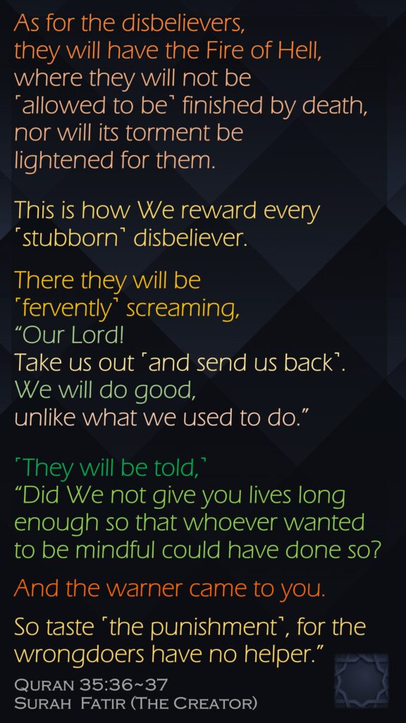 As for the disbelievers, they will have the Fire of Hell, where they will not be ˹allowed to be˺ finished by death, nor will its torment be lightened for them. This is how We reward every ˹stubborn˺ disbeliever.There they will be ˹fervently˺ screaming, “Our Lord! Take us out ˹and send us back˺. We will do good, unlike what we used to do.” ˹They will be told,˺ “Did We not give you lives long enough so that whoever wanted to be mindful could have done so? And the warner came to you. So taste ˹the punishment˺, for the wrongdoers have no helper.”Quran 35:36~37Surah  Fatir (The Creator) 