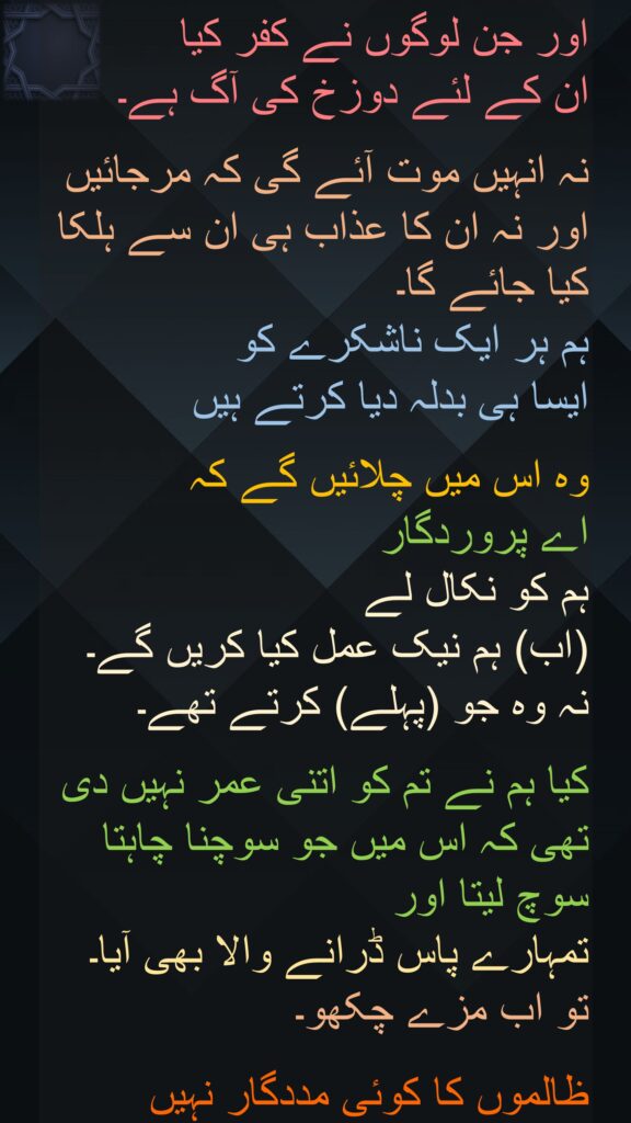 اور جن لوگوں نے کفر کیا 
ان کے لئے دوزخ کی آگ ہے۔ 

نہ انہیں موت آئے گی کہ مرجائیں اور نہ ان کا عذاب ہی ان سے ہلکا کیا جائے گا۔ 
ہم ہر ایک ناشکرے کو 
ایسا ہی بدلہ دیا کرتے ہیں 

وہ اس میں چلائیں گے کہ 
اے پروردگار 
ہم کو نکال لے 
(اب) ہم نیک عمل کیا کریں گے۔ 
نہ وہ جو (پہلے) کرتے تھے۔ 

کیا ہم نے تم کو اتنی عمر نہیں دی تھی کہ اس میں جو سوچنا چاہتا سوچ لیتا اور 
تمہارے پاس ڈرانے والا بھی آیا۔ 
تو اب مزے چکھو۔
 
ظالموں کا کوئی مددگار نہیں
