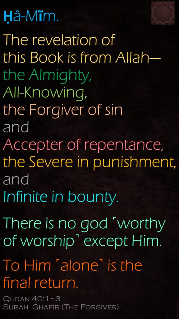 Ḥâ-Mĩm.The revelation of this Book is from Allah—the Almighty, All-Knowing,the Forgiver of sin and Accepter of repentance, the Severe in punishment, and Infinite in bounty.There is no god ˹worthy of worship˺ except Him.To Him ˹alone˺ is the final return.Quran 40:1~3Surah  Ghafir (The Forgiver)