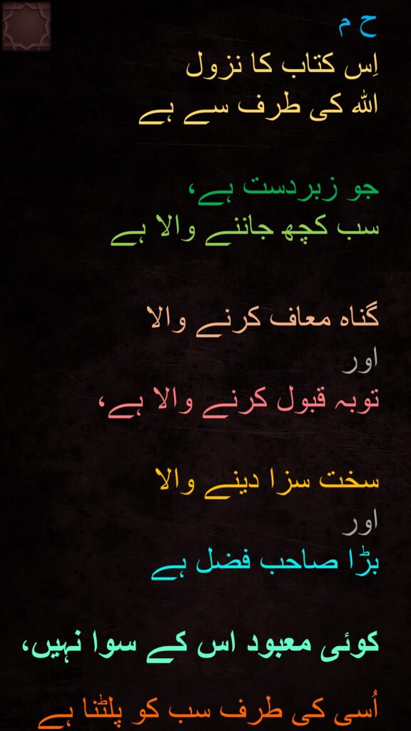 ح م 

اِس کتاب کا نزول 
اللہ کی طرف سے ہے 

جو زبردست ہے، 
سب کچھ جاننے والا ہے 


گناہ معاف کرنے والا 
اور 
توبہ قبول کرنے والا ہے، 

سخت سزا دینے والا 
اور 
بڑا صاحب فضل ہے
 
کوئی معبود اس کے سوا نہیں،
 
اُسی کی طرف سب کو پلٹنا ہے
