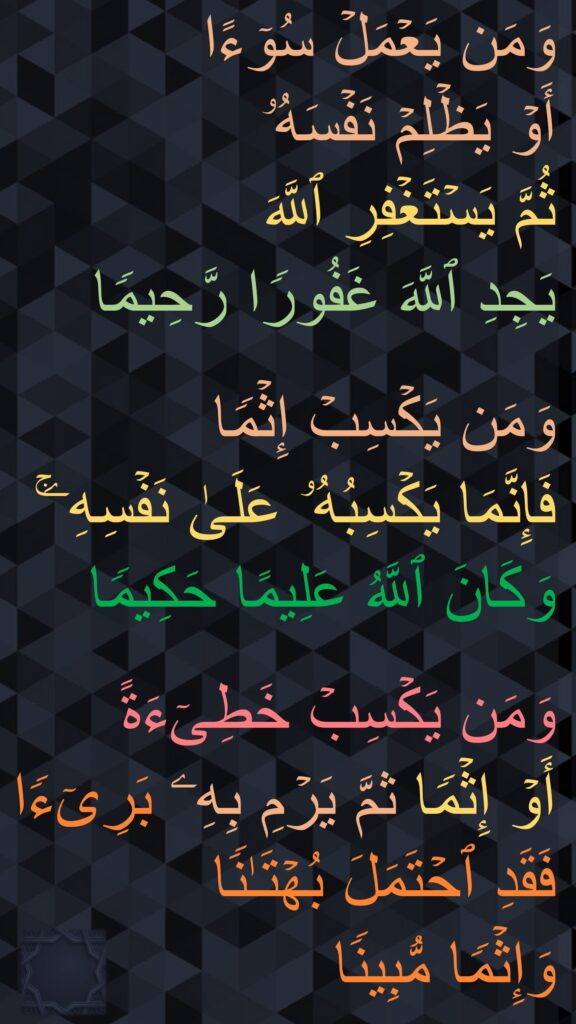 وَمَن یَعۡمَلۡ سُوۤءًا 
أَوۡ یَظۡلِمۡ نَفۡسَهُۥ 
ثُمَّ یَسۡتَغۡفِرِ ٱللَّهَ 
یَجِدِ ٱللَّهَ غَفُورࣰا رَّحِیمࣰا

وَمَن یَكۡسِبۡ إِثۡمࣰا 
فَإِنَّمَا یَكۡسِبُهُۥ عَلَىٰ نَفۡسِهِۦۚ وَكَانَ ٱللَّهُ عَلِیمًا حَكِیمࣰا

وَمَن یَكۡسِبۡ خَطِیۤءَةً 
أَوۡ إِثۡمࣰا ثمَّ یَرۡمِ بِهِۦ بَرِیۤءࣰا فَقَدِ ٱحۡتَمَلَ بُهۡتَـٰنࣰا 
وَإِثۡمࣰا مُّبِینࣰا
‏