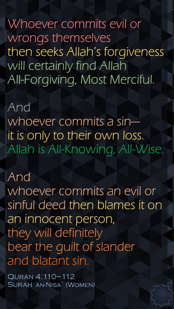 Whoever commits evil or wrongs themselves then seeks Allah’s forgiveness will certainly find Allah All-Forgiving, Most Merciful.And whoever commits a sin—it is only to their own loss. Allah is All-Knowing, All-Wise.And whoever commits an evil or sinful deed then blames it on an innocent person, they will definitely bear the guilt of slander and blatant sin.Quran 4:110~112Surah  an-Nisa` (Women)