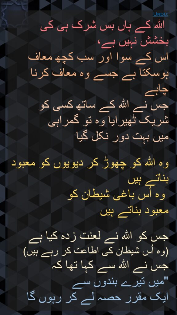 اللہ کے ہاں بس شرک ہی کی بخشش نہیں ہے، 
اس کے سوا اور سب کچھ معاف ہوسکتا ہے جسے وہ معاف کرنا چاہے 
جس نے اللہ کے ساتھ کسی کو شریک ٹھیرایا وہ تو گمراہی 
میں بہت دور نکل گیا 

وہ اللہ کو چھوڑ کر دیویوں کو معبود بناتے ہیں
 وہ اُس باغی شیطان کو 
معبود بناتے ہیں 

جس کو اللہ نے لعنت زدہ کیا ہے 
(وہ اُس شیطان کی اطاعت کر رہے ہیں) جس نے اللہ سے کہا تھا کہ 
"میں تیرے بندوں سے 
ایک مقرر حصہ لے کر رہوں گا
