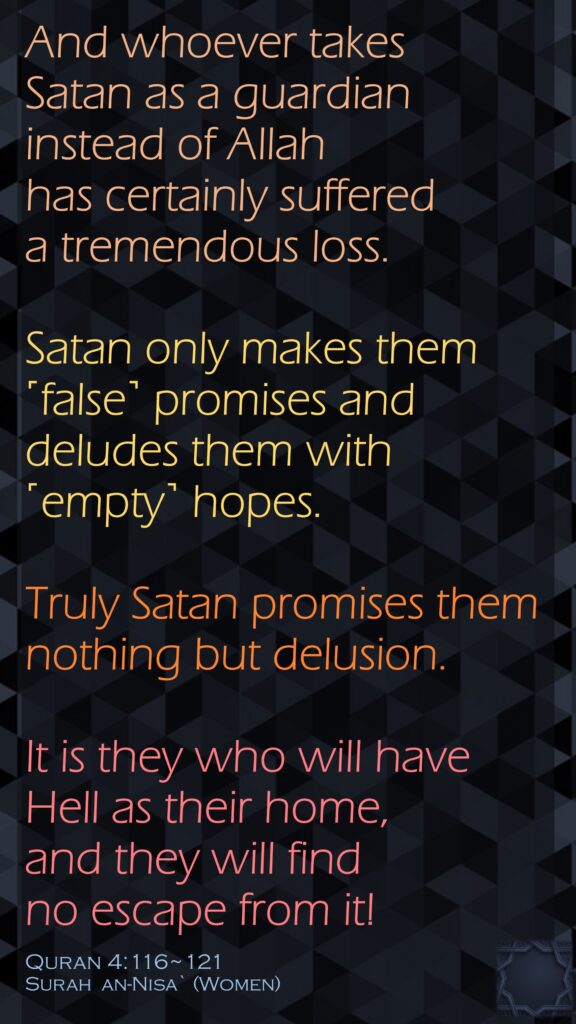 And whoever takes Satan as a guardian instead of Allah has certainly suffered a tremendous loss.Satan only makes them ˹false˺ promises and deludes them with ˹empty˺ hopes. Truly Satan promises them nothing but delusion.It is they who will have Hell as their home, and they will find no escape from it!Quran 4:116~121Surah  an-Nisa` (Women)