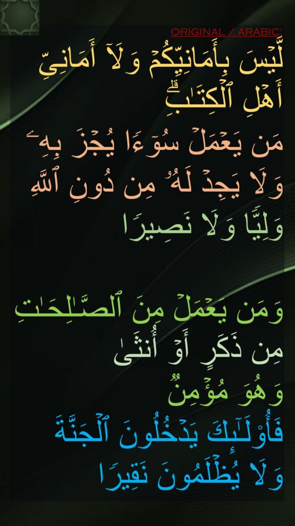 لَّیۡسَ بِأَمَانِیِّكُمۡ وَلَاۤ أَمَانِیِّ أَهۡلِ ٱلۡكِتَـٰبِۗ 
مَن یَعۡمَلۡ سُوۤءࣰا یُجۡزَ بِهِۦ وَلَا یَجِدۡ لَهُۥ مِن دُونِ ٱللَّهِ وَلِیࣰّا وَلَا نَصِیرࣰا

وَمَن یَعۡمَلۡ مِنَ ٱلصَّـٰلِحَـٰتِ مِن ذَكَرٍ أَوۡ أُنثَىٰ 
وَهُوَ مُؤۡمِنࣱ 
فَأُو۟لَـٰۤىِٕكَ یَدۡخُلُونَ ٱلۡجَنَّةَ وَلَا یُظۡلَمُونَ نَقِیرࣰا
