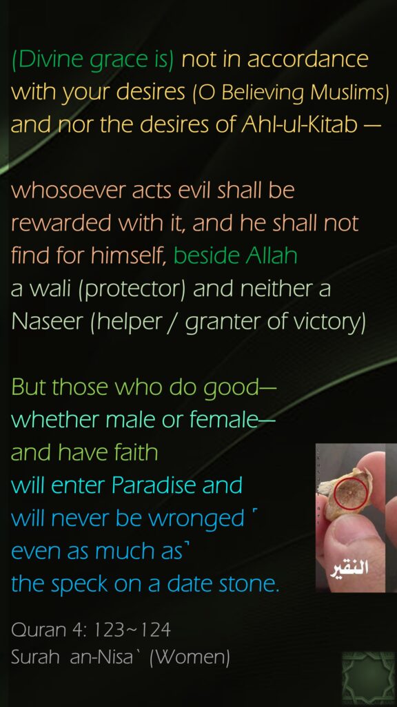 (Divine grace is) not in accordance with your desires (O Believing Muslims) and nor the desires of Ahl-ul-Kitab — whosoever acts evil shall be rewarded with it, and he shall not find for himself, beside Allah a wali (protector) and neither a Naseer (helper / granter of victory)But those who do good—whether male or female—and have faith will enter Paradise and will never be wronged ˹even as much as˺ the speck on a date stone.Quran 4: 123~124Surah  an-Nisa` (Women)