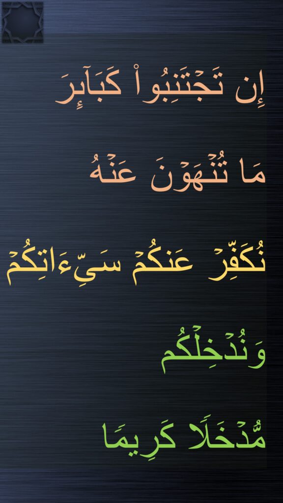 إِن تَجۡتَنِبُوا۟ كَبَاۤىِٕرَ 
مَا تُنۡهَوۡنَ عَنۡهُ 
نُكَفِّرۡ عَنكُمۡ سَیِّءَاتِكُمۡ 
وَنُدۡخِلۡكُم 
مُّدۡخَلࣰا كَرِیمࣰا
