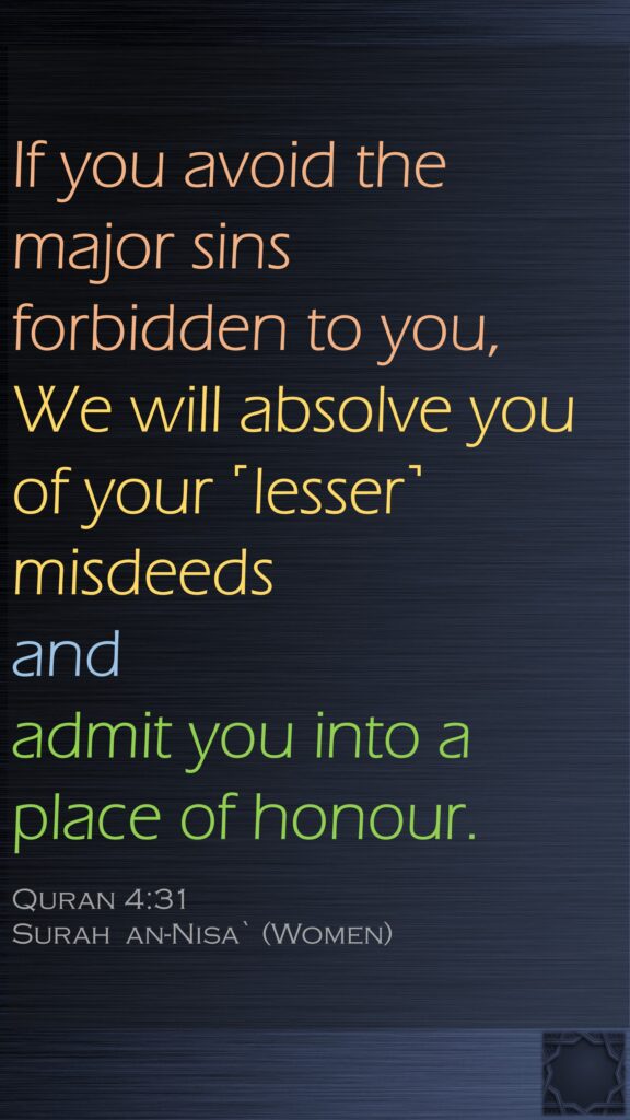 If you avoid the major sins forbidden to you, We will absolve you of your ˹lesser˺ misdeeds and admit you into a place of honour.Quran 4:31Surah  an-Nisa` (Women)