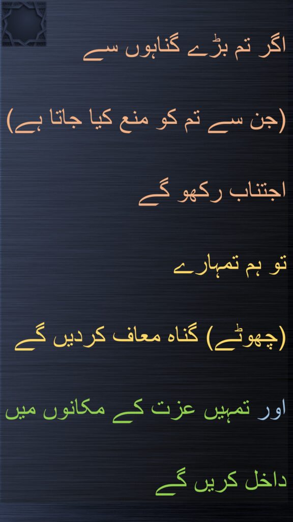 اگر تم بڑے گناہوں سے 
(جن سے تم کو منع کیا جاتا ہے) اجتناب رکھو گے 
تو ہم تمہارے 
(چھوٹے) گناہ معاف کردیں گے 
اور تمہیں عزت کے مکانوں میں داخل کریں گے
