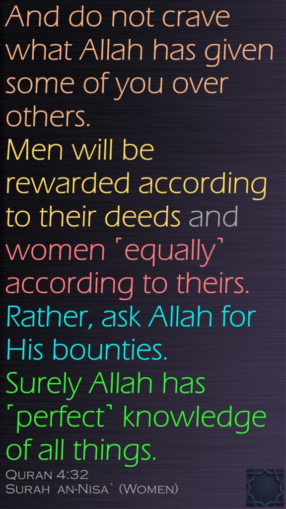 And do not crave what Allah has given some of you over others. Men will be rewarded according to their deeds and women ˹equally˺ according to theirs. Rather, ask Allah for His bounties. Surely Allah has ˹perfect˺ knowledge of all things.Quran 4:32Surah  an-Nisa` (Women)