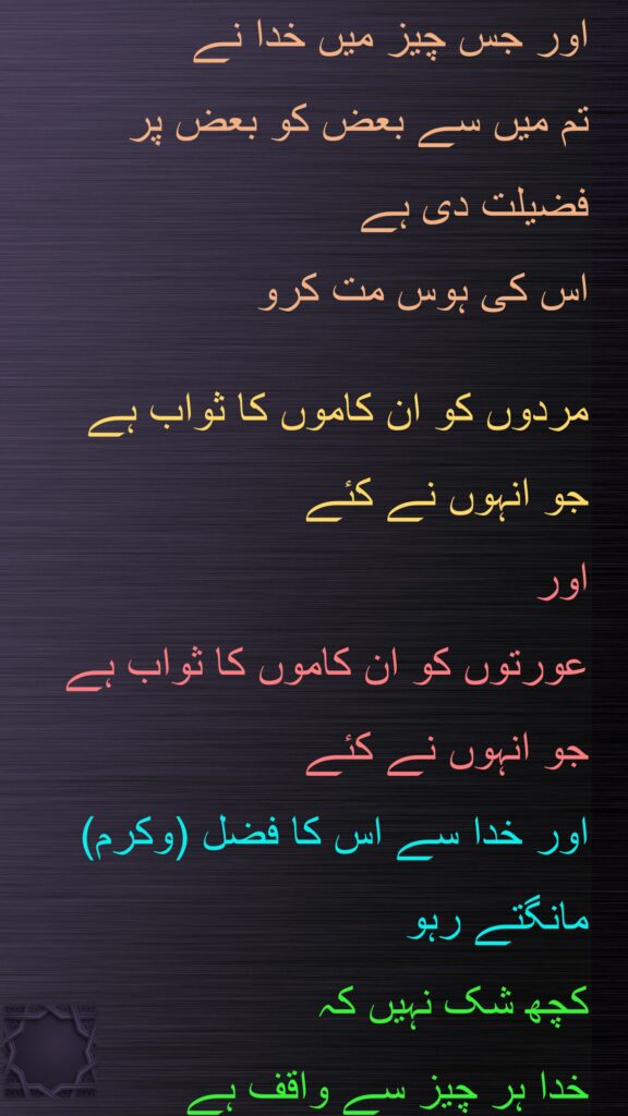 اور جس چیز میں خدا نے 
تم میں سے بعض کو بعض پر 
فضیلت دی ہے 
اس کی ہوس مت کرو
 
مردوں کو ان کاموں کا ثواب ہے 
جو انہوں نے کئے 
اور 
عورتوں کو ان کاموں کا ثواب ہے 
جو انہوں نے کئے 
اور خدا سے اس کا فضل (وکرم) مانگتے رہو 
کچھ شک نہیں کہ 
خدا ہر چیز سے واقف ہے
