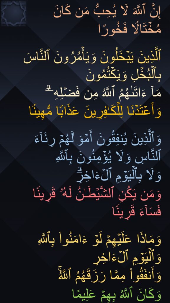 إِنَّ ٱللَّهَ لَا یُحِبُّ مَن كَانَ 
مُخۡتَالࣰا فَخُورًا 

ٱلَّذِینَ یَبۡخَلُونَ وَیَأۡمُرُونَ ٱلنَّاسَ بِٱلۡبُخۡلِ وَیَكۡتُمُونَ 
مَاۤ ءَاتَىٰهُمُ ٱللَّهُ مِن فَضۡلِهِۦۗ 
وَأَعۡتَدۡنَا لِلۡكَـٰفِرِینَ عَذَابࣰا مُّهِینࣰا 

وَٱلَّذِینَ یُنفِقُونَ أَمۡوَ ٰلَهُمۡ رِئَاۤءَ ٱلنَّاسِ وَلَا یُؤۡمِنُونَ بِٱللَّهِ 
وَلَا بِٱلۡیَوۡمِ ٱلۡءَاخِرِۗ
وَمَن یَكُنِ ٱلشَّیۡطَـٰنُ لَهُۥ قَرِینࣰا فَسَاۤءَ قَرِینࣰا 

وَمَاذَا عَلَیۡهِمۡ لَوۡ ءَامَنُوا۟ بِٱللَّهِ وَٱلۡیَوۡمِ ٱلۡءَاخِرِ 
وَأَنفَقُوا۟ مِمَّا رَزَقَهُمُ ٱللَّهُۚ 
وَكَانَ ٱللَّهُ بِهِمۡ عَلِیمًا
