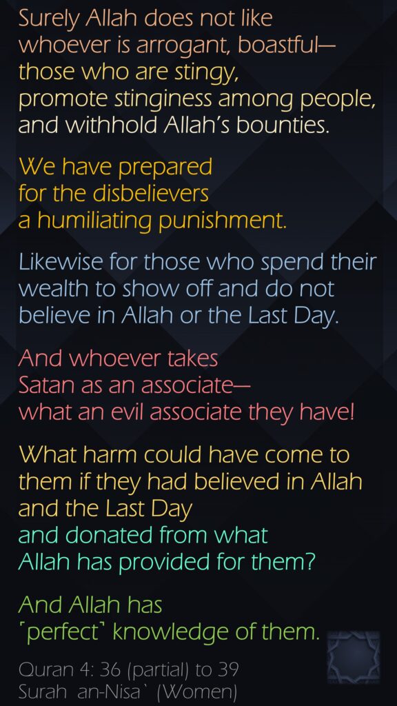 Surely Allah does not like whoever is arrogant, boastful—those who are stingy, promote stinginess among people, and withhold Allah’s bounties. We have prepared for the disbelievers a humiliating punishment.Likewise for those who spend their wealth to show off and do not believe in Allah or the Last Day. And whoever takes Satan as an associate—what an evil associate they have!What harm could have come to them if they had believed in Allah and the Last Day and donated from what Allah has provided for them? And Allah has ˹perfect˺ knowledge of them.Quran 4: 36 (partial) to 39Surah  an-Nisa` (Women)