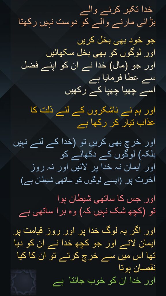  خدا تکبر کرنے والے 
بڑائی مارنے والے کو دوست نہیں رکھتا 

جو خود بھی بخل کریں 
اور لوگوں کو بھی بخل سکھائیں 
اور جو (مال) خدا نے ان کو اپنے فضل سے عطا فرمایا ہے 
اسے چھپا چھپا کے رکھیں
 
اور ہم نے ناشکروں کے لئے ذلت کا عذاب تیار کر رکھا ہے
 
اور خرچ بھی کریں تو (خدا کے لئے نہیں بلکہ) لوگوں کے دکھانے کو 
اور ایمان نہ خدا پر لائیں اور نہ روز آخرت پر (ایسے لوگوں کو ساتھی شیطان ہے)
 
اور جس کا ساتھی شیطان ہوا 
تو (کچھ شک نہیں کہ) وہ برا ساتھی ہے 

اور اگر یہ لوگ خدا پر اور روز قیامت پر ایمان لاتے اور جو کچھ خدا نے ان کو دیا تھا اس میں سے خرچ کرتے تو ان کا کیا نقصان ہوتا 
اور خدا ان کو خوب جانتا  ہے
