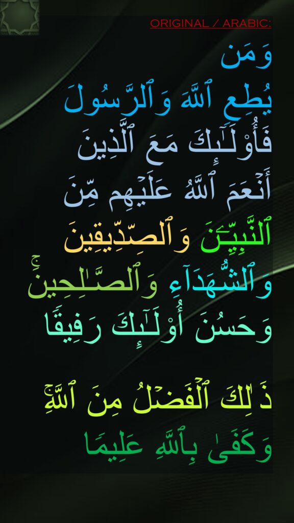 وَمَن 
یُطِعِ ٱللَّهَ وَٱلرَّسُولَ فَأُو۟لَـٰۤىِٕكَ مَعَ ٱلَّذِینَ 
أَنۡعَمَ ٱللَّهُ عَلَیۡهِم مِّنَ ٱلنَّبِیِّـۧنَ وَٱلصِّدِّیقِینَ وَٱلشُّهَدَاۤءِ وَٱلصَّـٰلِحِینَۚ وَحَسُنَ أُو۟لَـٰۤىِٕكَ رَفِیقࣰا 

ذَ ٰلِكَ ٱلۡفَضۡلُ مِنَ ٱللَّهِۚ وَكَفَىٰ بِٱللَّهِ عَلِیمࣰا
