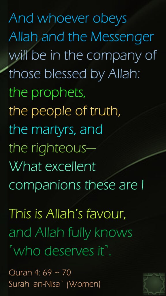 And whoever obeys Allah and the Messenger will be in the company of those blessed by Allah: the prophets, the people of truth, the martyrs, and the righteous—What excellent companions these are !This is Allah’s favour, and Allah fully knows ˹who deserves it˺.Quran 4: 69 ~ 70Surah  an-Nisa` (Women)