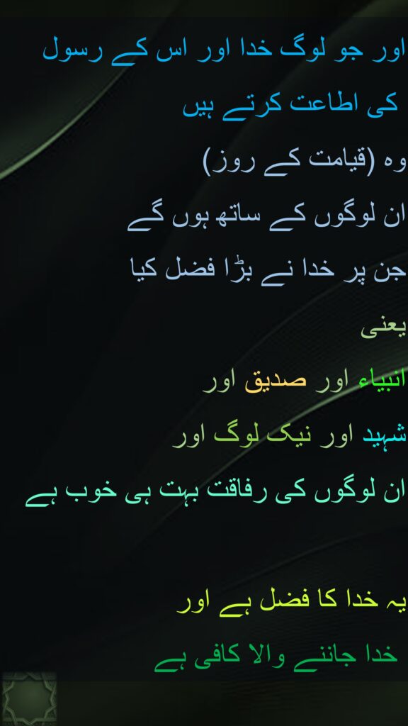 اور جو لوگ خدا اور اس کے رسول
 کی اطاعت کرتے ہیں 
وہ (قیامت کے روز) 
ان لوگوں کے ساتھ ہوں گے 
جن پر خدا نے بڑا فضل کیا 
یعنی 
انبیاء اور صدیق اور 
شہید اور نیک لوگ اور 
ان لوگوں کی رفاقت بہت ہی خوب ہے 

یہ خدا کا فضل ہے اور
 خدا جاننے والا کافی ہے
