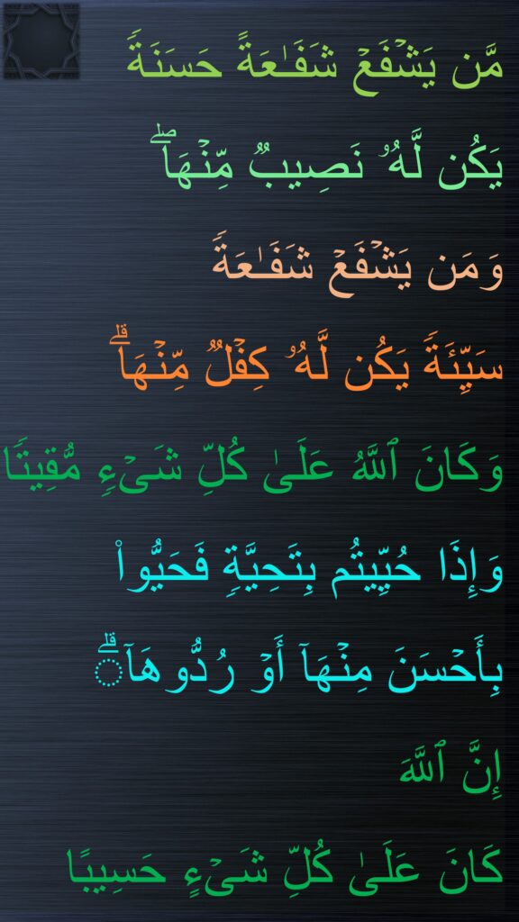 مَّن یَشۡفَعۡ شَفَـٰعَةً حَسَنَةࣰ 
یَكُن لَّهُۥ نَصِیبࣱ مِّنۡهَاۖ 
وَمَن یَشۡفَعۡ شَفَـٰعَةࣰ 
سَیِّئَةࣰ یَكُن لَّهُۥ كِفۡلࣱ مِّنۡهَاۗ 
وَكَانَ ٱللَّهُ عَلَىٰ كُلِّ شَیۡءࣲ مُّقِیتࣰا
وَإِذَا حُیِّیتُم بِتَحِیَّةࣲ فَحَیُّوا۟ بِأَحۡسَنَ مِنۡهَاۤ أَوۡ رُدُّوهَاۤۗ 
إِنَّ ٱللَّهَ 
كَانَ عَلَىٰ كُلِّ شَیۡءٍ حَسِیبًا
