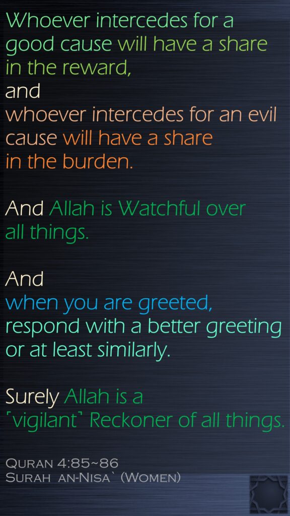 Whoever intercedes for a good cause will have a share in the reward, and whoever intercedes for an evil cause will have a share in the burden. And Allah is Watchful over all things.And when you are greeted, respond with a better greeting or at least similarly. Surely Allah is a ˹vigilant˺ Reckoner of all things.Quran 4:85~86Surah  an-Nisa` (Women)