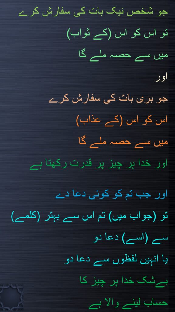 جو شخص نیک بات کی سفارش کرے 
تو اس کو اس (کے ثواب) 
میں سے حصہ ملے گا 
اور 
جو بری بات کی سفارش کرے 
اس کو اس (کے عذاب) 
میں سے حصہ ملے گا 
اور خدا ہر چیز پر قدرت رکھتا ہے 

اور جب تم کو کوئی دعا دے 
تو (جواب میں) تم اس سے بہتر (کلمے) سے (اسے) دعا دو 
یا انہیں لفظوں سے دعا دو 
بےشک خدا ہر چیز کا 
حساب لینے والا ہے 
