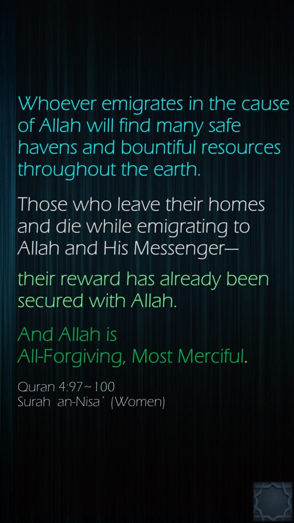 Whoever emigrates in the cause of Allah will find many safe havens and bountiful resources throughout the earth. Those who leave their homes and die while emigrating to Allah and His Messenger—their reward has already been secured with Allah. And Allah is All-Forgiving, Most Merciful.Quran 4:97~100Surah  an-Nisa` (Women)