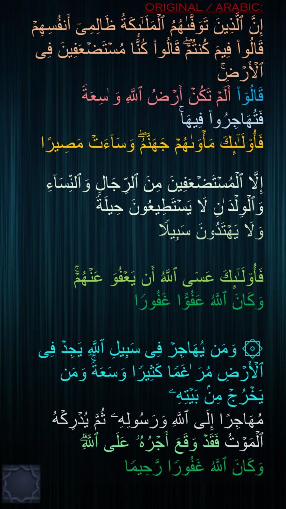 إِنَّ ٱلَّذِینَ تَوَفَّىٰهُمُ ٱلۡمَلَـٰۤىِٕكَةُ ظَالِمِیۤ أَنفُسِهِمۡ قَالُوا۟ فِیمَ كُنتُمۡۖ قَالُوا۟ كُنَّا مُسۡتَضۡعَفِینَ فِی ٱلۡأَرۡضِۚ 
قَالُوۤا۟ أَلَمۡ تَكُنۡ أَرۡضُ ٱللَّهِ وَ ٰسِعَةࣰ فَتُهَاجِرُوا۟ فِیهَاۚ 
فَأُو۟لَـٰۤىِٕكَ مَأۡوَىٰهُمۡ جَهَنَّمُۖ وَسَاۤءَتۡ مَصِیرًا 

إِلَّا ٱلۡمُسۡتَضۡعَفِینَ مِنَ ٱلرِّجَالِ وَٱلنِّسَاۤءِ وَٱلۡوِلۡدَ ٰنِ لَا یَسۡتَطِیعُونَ حِیلَةࣰ 
وَلَا یَهۡتَدُونَ سَبِیلࣰا

فَأُو۟لَـٰۤىِٕكَ عَسَى ٱللَّهُ أَن یَعۡفُوَ عَنۡهُمۡۚ 
وَكَانَ ٱللَّهُ عَفُوًّا غَفُورࣰا 

۞ وَمَن یُهَاجِرۡ فِی سَبِیلِ ٱللَّهِ یَجِدۡ فِی ٱلۡأَرۡضِ مُرَ ٰغَمࣰا كَثِیرࣰا وَسَعَةࣰۚ وَمَن یَخۡرُجۡ مِنۢ بَیۡتِهِۦ 
مُهَاجِرًا إِلَى ٱللَّهِ وَرَسُولِهِۦ ثُمَّ یُدۡرِكۡهُ ٱلۡمَوۡتُ فَقَدۡ وَقَعَ أَجۡرُهُۥ عَلَى ٱللَّهِۗ 
وَكَانَ ٱللَّهُ غَفُورࣰا رَّحِیمࣰا